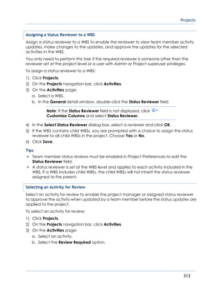 Projects
313
Assigning a Status Reviewer to a WBS
Assign a status reviewer to a WBS to enable the reviewer to view team member activity
updates, make changes to the updates, and approve the updates for the selected
activities in the WBS.
You only need to perform this task if the required reviewer is someone other than the
reviewer set at the project level or a user with Admin or Project superuser privileges.
To assign a status reviewer to a WBS:
1) Click Projects.
2) On the Projects navigation bar, click Activities.
3) On the Activities page:
a. Select a WBS.
b. In the General detail window, double-click the Status Reviewer field.
Note: If the Status Reviewer field is not displayed, click
Customize Columns and select Status Reviewer.
4) In the Select Status Reviewer dialog box, select a reviewer and click OK.
5) If the WBS contains child WBSs, you are prompted with a choice to assign the status
reviewer to all child WBSs in the project. Choose Yes or No.
6) Click Save.
Tips
Team member status reviews must be enabled in Project Preferences to edit the
Status Reviewer field.
A status reviewer is set at the WBS level and applies to each activity included in the
WBS. If a WBS includes child WBSs, the child WBSs will not inherit the status reviewer
assigned to the parent.
Selecting an Activity for Review
Select an activity for review to enable the project manager or assigned status reviewer
to approve the activity when updated by a team member before the status updates are
applied to the project.
To select an activity for review:
1) Click Projects.
2) On the Projects navigation bar, click Activities.
3) On the Activities page:
a. Select an activity.
b. Select the Review Required option.
 