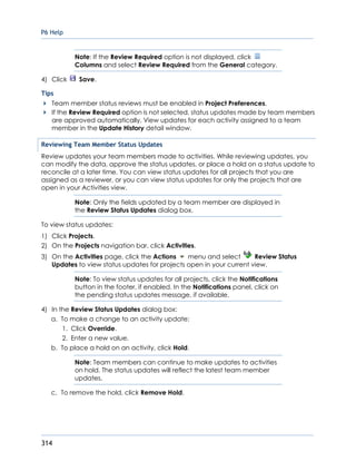 P6 Help
314
Note: If the Review Required option is not displayed, click
Columns and select Review Required from the General category.
4) Click Save.
Tips
Team member status reviews must be enabled in Project Preferences.
If the Review Required option is not selected, status updates made by team members
are approved automatically. View updates for each activity assigned to a team
member in the Update History detail window.
Reviewing Team Member Status Updates
Review updates your team members made to activities. While reviewing updates, you
can modify the data, approve the status updates, or place a hold on a status update to
reconcile at a later time. You can view status updates for all projects that you are
assigned as a reviewer, or you can view status updates for only the projects that are
open in your Activities view.
Note: Only the fields updated by a team member are displayed in
the Review Status Updates dialog box.
To view status updates:
1) Click Projects.
2) On the Projects navigation bar, click Activities.
3) On the Activities page, click the Actions menu and select Review Status
Updates to view status updates for projects open in your current view.
Note: To view status updates for all projects, click the Notifications
button in the footer, if enabled. In the Notifications panel, click on
the pending status updates message, if available.
4) In the Review Status Updates dialog box:
a. To make a change to an activity update:
1. Click Override.
2. Enter a new value.
b. To place a hold on an activity, click Hold.
Note: Team members can continue to make updates to activities
on hold. The status updates will reflect the latest team member
updates.
c. To remove the hold, click Remove Hold.
 