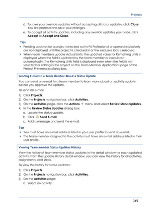 Projects
315
d. To save your override updates without accepting all status updates, click Close.
You are prompted to save your changes.
e. To accept all activity updates, including any override updates you made, click
Accept or Accept and Close.
Tips
Pending updates for a project checked out in P6 Professional or opened exclusively
are not displayed until the project is checked in or the exclusive lock is released.
When team members update Actual Units, the updated value for Remaining Units is
displayed when the field is updated by the team member or calculated
automatically. The Remaining Units field is displayed even when the field is not
selected for editing in the project on the Team Member Applications page of the
Project Preferences dialog box.
Sending E-mail to a Team Member About a Status Update
You can send an e-mail to a team member to learn more about an activity update
before you approve the update.
To send an e-mail:
1) Click Projects.
2) On the Projects navigation bar, click Activities.
3) On the Activities page, click the Actions menu and select Review Status Updates.
4) In the Review Status Updates dialog box:
a. Locate the status update.
b. Click Send E-mail.
c. Add a message and send the e-mail.
Tips
You must have an e-mail address listed in your user profile to send an e-mail.
The team member assigned to the activity must have an e-mail address listed in their
user profile.
Viewing Team Member Status Updates History
View the history of team member status updates in the detail window for each updated
activity. From the Update History detail window, you can view the history for all activities,
assignments, and steps.
To view the history for status updates:
1) Click Projects.
2) On the Projects navigation bar, click Activities.
3) On the Activities page:
a. Select an activity.
 