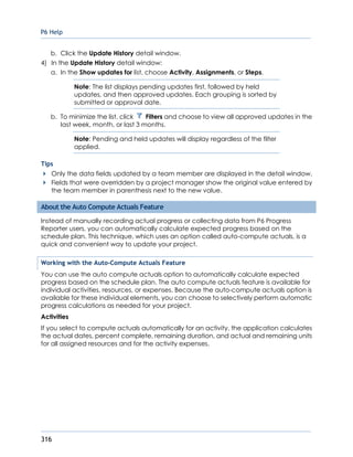 P6 Help
316
b. Click the Update History detail window.
4) In the Update History detail window:
a. In the Show updates for list, choose Activity, Assignments, or Steps.
Note: The list displays pending updates first, followed by held
updates, and then approved updates. Each grouping is sorted by
submitted or approval date.
b. To minimize the list, click Filters and choose to view all approved updates in the
last week, month, or last 3 months.
Note: Pending and held updates will display regardless of the filter
applied.
Tips
Only the data fields updated by a team member are displayed in the detail window.
Fields that were overridden by a project manager show the original value entered by
the team member in parenthesis next to the new value.
About the Auto Compute Actuals Feature
Instead of manually recording actual progress or collecting data from P6 Progress
Reporter users, you can automatically calculate expected progress based on the
schedule plan. This technique, which uses an option called auto-compute actuals, is a
quick and convenient way to update your project.
Working with the Auto-Compute Actuals Feature
You can use the auto compute actuals option to automatically calculate expected
progress based on the schedule plan. The auto compute actuals feature is available for
individual activities, resources, or expenses. Because the auto-compute actuals option is
available for these individual elements, you can choose to selectively perform automatic
progress calculations as needed for your project.
Activities
If you select to compute actuals automatically for an activity, the application calculates
the actual dates, percent complete, remaining duration, and actual and remaining units
for all assigned resources and for the activity expenses.
 