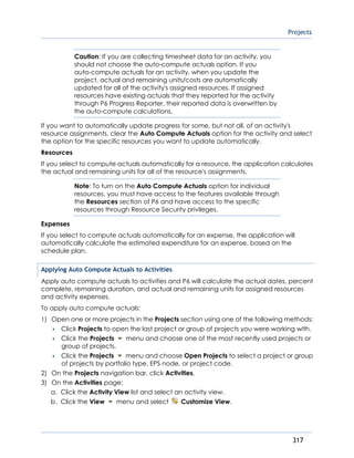Projects
317
Caution: If you are collecting timesheet data for an activity, you
should not choose the auto-compute actuals option. If you
auto-compute actuals for an activity, when you update the
project, actual and remaining units/costs are automatically
updated for all of the activity's assigned resources. If assigned
resources have existing actuals that they reported for the activity
through P6 Progress Reporter, their reported data is overwritten by
the auto-compute calculations.
If you want to automatically update progress for some, but not all, of an activity's
resource assignments, clear the Auto Compute Actuals option for the activity and select
the option for the specific resources you want to update automatically.
Resources
If you select to compute actuals automatically for a resource, the application calculates
the actual and remaining units for all of the resource's assignments.
Note: To turn on the Auto Compute Actuals option for individual
resources, you must have access to the features available through
the Resources section of P6 and have access to the specific
resources through Resource Security privileges.
Expenses
If you select to compute actuals automatically for an expense, the application will
automatically calculate the estimated expenditure for an expense, based on the
schedule plan.
Applying Auto Compute Actuals to Activities
Apply auto compute actuals to activities and P6 will calculate the actual dates, percent
complete, remaining duration, and actual and remaining units for assigned resources
and activity expenses.
To apply auto compute actuals:
1) Open one or more projects in the Projects section using one of the following methods:
 Click Projects to open the last project or group of projects you were working with.
 Click the Projects menu and choose one of the most recently used projects or
group of projects.
 Click the Projects menu and choose Open Projects to select a project or group
of projects by portfolio type, EPS node, or project code.
2) On the Projects navigation bar, click Activities.
3) On the Activities page:
a. Click the Activity View list and select an activity view.
b. Click the View menu and select Customize View.
 