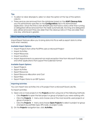 Projects
319
Tips
To select or clear all projects, select or clear the option at the top of the options
column.
These services are removed from the database based on the ASAP Cleanup Rate
your P6 administrator specifies on the Configurations tab in P6 Administrator
application. Once the time is met all ASAP jobs that have a status other than running
or delegated will be removed from the table automatically. Running and delegated
jobs will be removed if they are older than the cleanup rate or if they are older than
one day, whichever is greater.
About Importing and Exporting Data
Import/Export features allow you to bring data into P6 as well as export data to other
tools when needed.
Available Import Options:
Import Projects from other P6 EPPM users or Microsoft Project
Import Activities
Import Resources
Import Locations
Import Appointments as personal non-work exception time from Microsoft Outlook
and other applications that support the iCalendar format
Available Export Options:
Export Projects
Export Activities
Export Resources
Export Resource Allocation and Cost
Export Risks
Export Project Data to an ERP System
Importing Activities
You can import new activities into a P6 project from a Microsoft Excel (.xls) file.
To import activities:
1) Open one or more projects in the Projects section using one of the following methods:
 Click Projects to open the last project or group of projects you were working with.
 Click the Projects menu and choose one of the most recently used projects or
group of projects.
 Click the Projects menu and choose Open Projects to select a project or group
of projects by portfolio type, EPS node, or project code.
2) On the Projects navigation bar, click Activities.
 