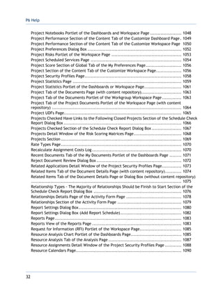 P6 Help
32
Project Notebooks Portlet of the Dashboards and Workspace Page ..................... 1048
Project Performance Section of the Content Tab of the Customize Dashboard Page. 1049
Project Performance Section of the Content Tab of the Customize Workspace Page 1050
Project Preferences Dialog Box ............................................................... 1052
Project Risks Portlet of the Workspace Page ............................................... 1053
Project Scheduled Services Page ............................................................. 1054
Project Score Section of Global Tab of the My Preferences Page........................ 1056
Project Section of the Content Tab of the Customize Workspace Page................. 1056
Project Security Profiles Page................................................................. 1058
Project Statistics Page ......................................................................... 1059
Project Statistics Portlet of the Dashboards or Workspace Page......................... 1061
Project Tab of the Documents Page (with content repository)........................... 1063
Project Tab of the Documents Portlet of the Workgroup Workspace Page............. 1063
Project Tab of the Project Documents Portlet of the Workspace Page (with content
repository) ....................................................................................... 1064
Project UDFs Page............................................................................... 1065
Projects Checked Have Links to the Following Closed Projects Section of the Schedule Check
Report Dialog Box ............................................................................... 1066
Projects Checked Section of the Schedule Check Report Dialog Box .................... 1067
Projects Detail Window of the Risk Scoring Matrices Page................................ 1068
Projects Section ................................................................................. 1069
Rate Types Page................................................................................. 1070
Recalculate Assignment Costs Log ............................................................ 1070
Recent Documents Tab of the My Documents Portlet of the Dashboards Page ........ 1071
Reject Document Review Dialog Box ......................................................... 1072
Related Applications Detail Window of the Project Security Profiles Page............. 1073
Related Items Tab of the Document Details Page (with content repository)........... 1074
Related Items Tab of the Document Details Page or Dialog Box (without content repository)
..................................................................................................... 1075
Relationship Types - The Majority of Relationships Should be Finish to Start Section of the
Schedule Check Report Dialog Box ........................................................... 1076
Relationships Details Page of the Activity Form Page ..................................... 1078
Relationships Section of the Activity Form Page ........................................... 1079
Report Settings Dialog Box..................................................................... 1080
Report Settings Dialog Box (Add Report Schedule)......................................... 1082
Reports Page..................................................................................... 1083
Reports View of the Reports Page ............................................................ 1083
Request for Information (RFI) Portlet of the Workspace Page............................ 1085
Resource Analysis Chart Portlet of the Dashboards Page.................................. 1085
Resource Analysis Tab of the Analysis Page ................................................. 1087
Resource Assignments Detail Window of the Project Security Profiles Page ........... 1088
Resource Calendars Page....................................................................... 1090
 