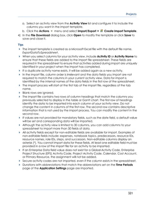 Projects
321
a. Select an activity view from the Activity View list and configure it to include the
columns you want in the import template.
b. Click the Actions menu and select Import/Export Create Import Template.
4) In the File Download dialog box, click Open to modify the template or click Save to
save and close it.
Tips
The import template is created as a Microsoft Excel file with the default file name,
ExportDataToSpreadsheet.
When you select columns for your activity view, include Activity ID or Activity Name to
ensure that these fields are added to the import file spreadsheet. These fields are
required in the spreadsheet to ensure that activities added during import are uniquely
identified in your project when the import has completed.
If a duplicate activity name exists, it will be added again as a new activity.
In the import file, column order is irrelevant and the data fields you import are not
required to match the columns in your current activity view. Data for import is
identified by the internal names of the data fields in the first row of the spreadsheet.
The import process will start at the first tab of the import file, regardless of the tab
name.
Blank rows are ignored.
The import file contains two rows of column headings that match the columns you
previously selected to display in the table or Gantt chart. The first row of headings
identify the data to be imported into each column of your activity view. Do not
change the content in columns of the first row. The second row contains descriptive
information that is not used by the import process. You can modify the content in the
second row.
If values are not provided for mandatory fields, such as the date field, a default value
will be set and corresponding data will be imported.
Although the activity view is limited to 30 columns, you can add columns to your
spreadsheet to import more than 30 fields of data.
All activity fields except for non-editable fields are available for import. Examples of
non-editable fields include: expenses, notebook topics, predecessors, resource IDs,
resource names, role IDs, steps, and successors. Non-editable columns display an
asterisk (*). You cannot import data for these fields. At least one editable field must be
provided in a row of the import file for an activity to be imported.
If an Enterprise Data field value does not exist for a Global Activity Code, Enterprise
Project Structure (EPS) Activity Code, Project Activity Code, Calendar, Cost Account,
or Primary Resource, the assignment will not be added.
Secure activity codes are not imported, even if the column exists in the spreadsheet.
Durations with abbreviations that match the abbreviations set on the Time Periods
page of the Application Settings page are imported.
 