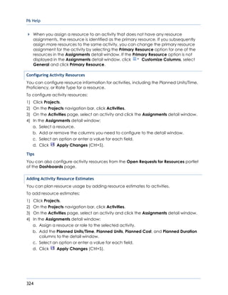 P6 Help
324
When you assign a resource to an activity that does not have any resource
assignments, the resource is identified as the primary resource. If you subsequently
assign more resources to the same activity, you can change the primary resource
assignment for the activity by selecting the Primary Resource option for one of the
resources in the Assignments detail window. If the Primary Resource option is not
displayed in the Assignments detail window, click Customize Columns, select
General and click Primary Resource.
Configuring Activity Resources
You can configure resource information for activities, including the Planned Units/Time,
Proficiency, or Rate Type for a resource.
To configure activity resources:
1) Click Projects.
2) On the Projects navigation bar, click Activities.
3) On the Activities page, select an activity and click the Assignments detail window.
4) In the Assignments detail window:
a. Select a resource.
b. Add or remove the columns you need to configure to the detail window.
c. Select an option or enter a value for each field.
d. Click Apply Changes (Ctrl+S).
Tips
You can also configure activity resources from the Open Requests for Resources portlet
of the Dashboards page.
Adding Activity Resource Estimates
You can plan resource usage by adding resource estimates to activities.
To add resource estimates:
1) Click Projects.
2) On the Projects navigation bar, click Activities.
3) On the Activities page, select an activity and click the Assignments detail window.
4) In the Assignments detail window:
a. Assign a resource or role to the selected activity.
b. Add the Planned Units/Time, Planned Units, Planned Cost, and Planned Duration
columns to the detail window.
c. Select an option or enter a value for each field.
d. Click Apply Changes (Ctrl+S).
 