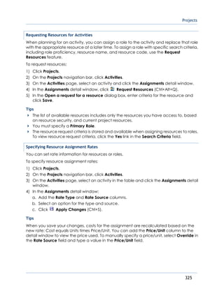 Projects
325
Requesting Resources for Activities
When planning for an activity, you can assign a role to the activity and replace that role
with the appropriate resource at a later time. To assign a role with specific search criteria,
including role proficiency, resource name, and resource code, use the Request
Resources feature.
To request resources:
1) Click Projects.
2) On the Projects navigation bar, click Activities.
3) On the Activities page, select an activity and click the Assignments detail window.
4) In the Assignments detail window, click Request Resources (Ctrl+Alt+Q).
5) In the Open a request for a resource dialog box, enter criteria for the resource and
click Save.
Tips
The list of available resources includes only the resources you have access to, based
on resource security, and current project resources.
You must specify a Primary Role.
The resource request criteria is stored and available when assigning resources to roles.
To view resource request criteria, click the Yes link in the Search Criteria field.
Specifying Resource Assignment Rates
You can set rate information for resources or roles.
To specify resource assignment rates:
1) Click Projects.
2) On the Projects navigation bar, click Activities.
3) On the Activities page, select an activity in the table and click the Assignments detail
window.
4) In the Assignments detail window:
a. Add the Rate Type and Rate Source columns.
b. Select an option for the type and source.
c. Click Apply Changes (Ctrl+S).
Tips
When you save your changes, costs for the assignment are recalculated based on the
new rate: Cost equals Units times Price/Unit. You can add the Price/Unit column to the
detail window to view the price used. To manually specify a price/unit, select Override in
the Rate Source field and type a value in the Price/Unit field.
 
