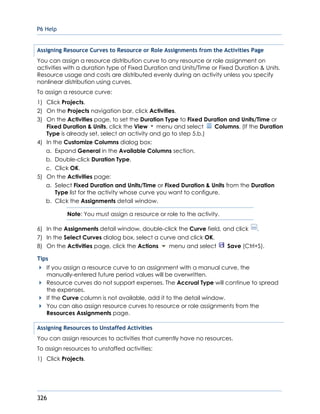 P6 Help
326
Assigning Resource Curves to Resource or Role Assignments from the Activities Page
You can assign a resource distribution curve to any resource or role assignment on
activities with a duration type of Fixed Duration and Units/Time or Fixed Duration & Units.
Resource usage and costs are distributed evenly during an activity unless you specify
nonlinear distribution using curves.
To assign a resource curve:
1) Click Projects.
2) On the Projects navigation bar, click Activities.
3) On the Activities page, to set the Duration Type to Fixed Duration and Units/Time or
Fixed Duration & Units, click the View menu and select Columns. (If the Duration
Type is already set, select an activity and go to step 5.b.)
4) In the Customize Columns dialog box:
a. Expand General in the Available Columns section.
b. Double-click Duration Type.
c. Click OK.
5) On the Activities page:
a. Select Fixed Duration and Units/Time or Fixed Duration & Units from the Duration
Type list for the activity whose curve you want to configure.
b. Click the Assignments detail window.
Note: You must assign a resource or role to the activity.
6) In the Assignments detail window, double-click the Curve field, and click .
7) In the Select Curves dialog box, select a curve and click OK.
8) On the Activities page, click the Actions menu and select Save (Ctrl+S).
Tips
If you assign a resource curve to an assignment with a manual curve, the
manually-entered future period values will be overwritten.
Resource curves do not support expenses. The Accrual Type will continue to spread
the expenses.
If the Curve column is not available, add it to the detail window.
You can also assign resource curves to resource or role assignments from the
Resources Assignments page.
Assigning Resources to Unstaffed Activities
You can assign resources to activities that currently have no resources.
To assign resources to unstaffed activities:
1) Click Projects.
 