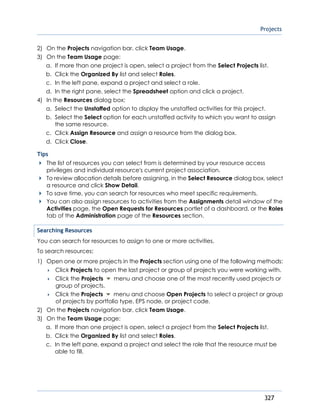Projects
327
2) On the Projects navigation bar, click Team Usage.
3) On the Team Usage page:
a. If more than one project is open, select a project from the Select Projects list.
b. Click the Organized By list and select Roles.
c. In the left pane, expand a project and select a role.
d. In the right pane, select the Spreadsheet option and click a project.
4) In the Resources dialog box:
a. Select the Unstaffed option to display the unstaffed activities for this project.
b. Select the Select option for each unstaffed activity to which you want to assign
the same resource.
c. Click Assign Resource and assign a resource from the dialog box.
d. Click Close.
Tips
The list of resources you can select from is determined by your resource access
privileges and individual resource's current project association.
To review allocation details before assigning, in the Select Resource dialog box, select
a resource and click Show Detail.
To save time, you can search for resources who meet specific requirements.
You can also assign resources to activities from the Assignments detail window of the
Activities page, the Open Requests for Resources portlet of a dashboard, or the Roles
tab of the Administration page of the Resources section.
Searching Resources
You can search for resources to assign to one or more activities.
To search resources:
1) Open one or more projects in the Projects section using one of the following methods:
 Click Projects to open the last project or group of projects you were working with.
 Click the Projects menu and choose one of the most recently used projects or
group of projects.
 Click the Projects menu and choose Open Projects to select a project or group
of projects by portfolio type, EPS node, or project code.
2) On the Projects navigation bar, click Team Usage.
3) On the Team Usage page:
a. If more than one project is open, select a project from the Select Projects list.
b. Click the Organized By list and select Roles.
c. In the left pane, expand a project and select the role that the resource must be
able to fill.
 