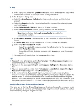 P6 Help
328
d. In the right pane, select the Spreadsheet display option and select the project that
contains the activities to which you want to assign resources.
4) In the Resources dialog box:
a. Select the Unstaffed and Staffed option to show all available activities in that
project.
b. Select the Select option for the activities to which you want to assign resources
and click Search.
c. In the Define Search Criteria section, specify search criteria.
d. In the Define Sort Criteria section, specify criteria to sort the resources.
Note: You must select Sort results by availability to enable the
options in this section.
e. Click Save as Template if you would like to use this criteria as a template in the
future.
f. Click Run Search to display the resources that match these requirements.
g. In the list of Resource Search Results:
If you find a desirable resource, select the Select option for the resource and
click Assign Resource.
If you did not find a desirable resource, click Search and begin the search
again.
h. When you are finished, close the Resources dialog box.
Tips
To search using a template, click Select Template in the Resources dialog box and
select a template from the dialog box.
To return to the resource staffing list, click Resource Staffing in the Resources dialog
box.
You can also search resources from the Resource Search Criteria page of the Open
Requests for Resources portlet of the Dashboards page.
In the search criteria, if you specify a primary role and no other role, only those
resources who are available and are assigned that primary role will be included in the
search results. To find all available resources who have the specified role assigned,
even if it is not their primary role, leave the primary role text entry box blank and type
the role you want to search for in the second text entry box of the role criteria section.
About the Recalculate Assignment Costs Feature
Whenever any of the five (5) possible price per unit values changes for a resource or role
already assigned to activities, run the Recalculate Assignment Costs feature. This feature
recalculates any changed assignment costs.
 