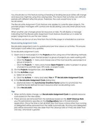 Projects
329
You should also run this feature during scheduling or leveling because dates will change
and resources might be using time varying rates. This means their activities can shift into
periods with different effective prices. Therefore, the costs would have to be
recalculated.
The Recalculate Assignment Costs feature only applies to currently open projects. This
provides project managers with control over recalculating costs only when prices have
changed.
When another user changes prices for resources or roles, P6 will display a message
indicating that the Recalculate Assignment Costs feature should be run in order for
project assignments to use the new values.
This feature can be run at any time from the Activities page or scheduled as a service.
Recalculating Assignment Costs
Recalculate assignment costs to update price per time values on activities. This ensures
that project costs reflect any updates.
To recalculate assignment costs:
1) Open one or more projects in the Projects section using one of the following methods:
 Click Projects to open the last project or group of projects you were working with.
 Click the Projects menu and choose one of the most recently used projects or
group of projects.
 Click the Projects menu and choose Open Projects to select a project or group
of projects by portfolio type, EPS node, or project code.
2) On the Projects navigation bar, click Activities.
3) On the Activities page:
a. Select an activity.
b. Click the Actions menu and select Run Recalculate Assignment Costs.
4) In the Recalculate Assignment Costs dialog box:
a. (Optional) Select the Synchronize Overtime Factor option to synchronize the
overtime factor defined for each resource when recalculating costs.
b. Click Recalculate.
Tips
When activity dates change, run Recalculate Assignment Costs to update resource
costs based on the new dates.
These services are removed from the database based on the ASAP Cleanup Rate
your P6 administrator specifies on the Configurations tab in P6 Administrator
application. Once the time is met all ASAP jobs that have a status other than running
or delegated will be removed from the table automatically. Running and delegated
jobs will be removed if they are older than the cleanup rate or if they are older than
one day, whichever is greater.
 