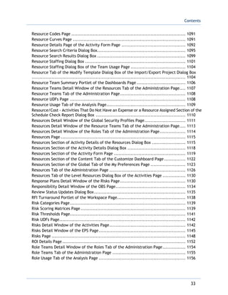 Contents
33
Resource Codes Page ........................................................................... 1091
Resource Curves Page .......................................................................... 1091
Resource Details Page of the Activity Form Page .......................................... 1092
Resource Search Criteria Dialog Box.......................................................... 1095
Resource Search Results Dialog Box .......................................................... 1099
Resource Staffing Dialog Box .................................................................. 1101
Resource Staffing Dialog Box of the Team Usage Page .................................... 1104
Resource Tab of the Modify Template Dialog Box of the Import/Export Project Dialog Box
..................................................................................................... 1104
Resource Team Summary Portlet of the Dashboards Page ................................ 1106
Resource Teams Detail Window of the Resources Tab of the Administration Page.... 1107
Resource Teams Tab of the Administration Page........................................... 1108
Resource UDFs Page ............................................................................ 1108
Resource Usage Tab of the Analysis Page.................................................... 1109
Resource/Cost - Activities That Do Not Have an Expense or a Resource Assigned Section of the
Schedule Check Report Dialog Box ........................................................... 1110
Resources Detail Window of the Global Security Profiles Page........................... 1111
Resources Detail Window of the Resource Teams Tab of the Administration Page.... 1113
Resources Detail Window of the Roles Tab of the Administration Page................. 1114
Resources Page .................................................................................. 1115
Resources Section of Activity Details of the Resources Dialog Box ...................... 1115
Resources Section of the Activity Details Dialog Box ...................................... 1118
Resources Section of the Activity Form Page ............................................... 1119
Resources Section of the Content Tab of the Customize Dashboard Page .............. 1122
Resources Section of the Global Tab of the My Preferences Page ....................... 1123
Resources Tab of the Administration Page .................................................. 1126
Resources Tab of the Level Resources Dialog Box of the Activities Page ............... 1130
Response Plans Detail Window of the Risks Page........................................... 1130
Responsibility Detail Window of the OBS Page.............................................. 1134
Review Status Updates Dialog Box............................................................ 1135
RFI Turnaround Portlet of the Workspace Page............................................. 1138
Risk Categories Page............................................................................ 1139
Risk Scoring Matrices Page..................................................................... 1139
Risk Thresholds Page............................................................................ 1141
Risk UDFs Page................................................................................... 1142
Risks Detail Window of the Activities Page.................................................. 1142
Risks Detail Window of the EPS Page......................................................... 1145
Risks Page ........................................................................................ 1148
ROI Details Page................................................................................. 1152
Role Teams Detail Window of the Roles Tab of the Administration Page............... 1154
Role Teams Tab of the Administration Page ................................................ 1155
Role Usage Tab of the Analysis Page ......................................................... 1156
 