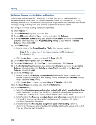 P6 Help
330
Configuring Resource Leveling Options and Priorities
Level resources in your project schedules to ensure that resource demand does not
exceed resource availability. To handle scheduling conflicts that might occur during
leveling, you can add priorities that specify which project or activity is leveled first. Before
leveling, configure the options and priorities specified in the steps below.
To configure resource leveling options and priorities:
1) Click Projects .
2) On the Projects navigation bar, click EPS.
3) On the EPS page, click the View menu and select Columns.
4) In the Customize Columns dialog box, expand the General section in the Available
Columns list and double-click Project Leveling Priority to add it to the Selected
Columns list and click OK.
5) On the EPS page:
a. Enter a value in the Project Leveling Priority field for each project.
Note: Enter a value from 1, the highest priority, to 100, the lowest.
The default is 10.
b. Click the Actions menu and select Save (Ctrl+S).
6) On the Projects navigation bar, click Activities.
7) On the Activities page, click the View menu and select Columns.
8) In the Customize Columns dialog box, expand the General section in the Available
Columns list and double-click Activity Leveling Priority to add it to the Selected
Columns list and click OK.
9) On the Activities page:
a. Enter a value in the Activity Leveling Priority field only for those activities that
require a specific change to their leveling priority. For example, a Normal activity
might become a Top priority.
b. Click the Actions menu and select Run Leveler... (Shift+F9).
10) In the Level Resources dialog box, click the Options tab.
11) On the Options tab:
a. Select the Consider assignments in other projects with priority equal or higher than
option and select a value from the list to include in the leveling process projects
that are not currently open, but that do fit the required priority level.
b. Select or clear the Preserve scheduled early and late dates option to determine if
the leveling process can alter activity dates or not. If you select this option,
configure the options it enables.
c. Select or clear the Recalculate assignment costs when leveling option to
determine if the application should automatically recalculate assignment costs if
they are affected by the leveling.
 
