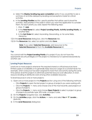 Projects
331
d. Select the Display leveling log upon completion option if you would like to see a
summary of activities delayed by leveling and exceptions made for critical
activities.
e. In the Leveling Priorities section, specify priorities that will be used to level the
activities. Add priorities in the order in which you want the application to consider
them. For each priority you add, repeat the following steps:
1. Click Add.
2. In the Field Name list, select Project Leveling Priority, Activity Leveling Priority, or
another field.
3. In the Sort Order list, select Ascending, Descending, or, for some fields,
Hierarchy.
12) In the Level Resources dialog box, click the Resources tab.
13) On the Resources tab, select an option and click Save.
Note: If you select Selected Resources, add resources to the
Selected Resources list from the Available Resources list.
Tips
You cannot edit the Project Leveling Priority of a project if you do not have the
appropriate security privileges or if the project is checked out or opened exclusively by
another user.
Leveling Project Resources
Level one or more projects whenever the required shared or critical resources have
limited supply or availability or to generally keep resource usage at a constant level. For
example, when a resource has been assigned to more than one activity during the same
time period, level the projects to eliminate potential resource over-allocation. In short,
resource leveling re-distributes work among other available resources.
To level resources in one or more projects:
1) Open one or more projects in the Projects section using one of the following methods:
 Click Projects to open the last project or group of projects you were working with.
 Click the Projects menu and choose one of the most recently used projects or
group of projects.
 Click the Projects menu and choose Open Projects to select a project or group
of projects by portfolio type, EPS node, or project code.
2) On the Projects navigation bar, click Activities.
3) On the Activities page, click the Actions menu and select Run Leveler...
(Shift+F9).
4) In the Level Resources dialog box:
 