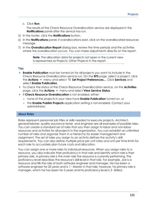 Projects
335
c. Click Run.
The results of the Check Resource Overallocation service are displayed in the
Notifications panel after the service has run.
5) In the footer, click the Notifications button.
6) In the Notifications panel, if overallocations exist, click on the overallocated resources
message.
7) In the Overallocation Report dialog box, review the time periods and the activities
where the overallocation occurs. You can make adjustments directly on the report.
Note: The allocation data for projects not open in the current view
is represented as Projects: Other Projects in the report.
Tips
Enable Publication must be turned on for all projects you want to include in the
Check Resource Overallocation service run. On the EPS page, select a project, click
the Actions menu and select Set Project Preferences.... Click Services and
select Enable Publication.
To check the status of the Check Resource Overallocation service, on the Activities
page, click the Actions menu and select View Service Status.
If Check Resource Overallocation is not enabled, either:
 none of the projects in your view have Enable Publication turned on, or
 the Enable Publish Projects application setting is not enabled. Contact your
administrator.
About Roles
Roles represent personnel job titles or skills needed to execute projects. Architect,
general laborer, quality assurance tester, and engineer are all examples of possible roles.
You can create a standard set of roles that you then assign to labor and non-labor
resources and activities for all projects in the organization. You can establish an unlimited
number of roles and organize them in a hierarchy for easier management and
assignment. The set of roles you assign to an activity defines the activity’s skill
requirements. You can also define multiple price per unit rates and unit per time limits for
each role to accurately plan future costs and allocation.
You can assign one or more roles to individual resources. When you assign roles to a
resource, you also indicate their proficiency in that role and identify which role is their
primary role. A primary role is the main role the resource is currently performing. The
proficiency level describes the resource's skill level in that role. For example, Joe is a
resource and fills the role of both software engineer and manager. He has been a
software engineer for 20 years and is 1 - Master in that role; however, his primary role is
manager, which he has been for 5 years and his proficiency level is 3- Skilled.
 