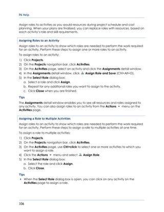 P6 Help
336
Assign roles to activities as you would resources during project schedule and cost
planning. When your plans are finalized, you can replace roles with resources, based on
each activity’s role and skill requirements.
Assigning Roles to an Activity
Assign roles to an activity to show which roles are needed to perform the work required
for an activity. Perform these steps to assign one or more roles to an activity.
To assign roles to an activity:
1) Click Projects.
2) On the Projects navigation bar, click Activities.
3) On the Activities page, select an activity and click the Assignments detail window.
4) In the Assignments detail window, click Assign Role and Save (Ctrl+Alt+O).
5) In the Select Role dialog box:
a. Select a role and click Assign.
b. Repeat for any additional roles you want to assign to the activity.
c. Click Close when you are finished.
Tips
The Assignments detail window enables you to see all resources and roles assigned to
any activity. You can also assign roles to an activity from the Actions menu on the
Activities page.
Assigning a Role to Multiple Activities
Assign roles to an activity to show which roles are needed to perform the work required
for an activity. Perform these steps to assign a role to multiple activities at one time.
To assign a role to multiple activities:
1) Click Projects.
2) On the Projects navigation bar, click Activities.
3) On the Activities page, use Ctrl+click to select one or more activities to which you
want to assign a role.
4) Click the Actions menu and select Assign Role.
5) In the Select Role dialog box:
a. Select the role and click Assign.
b. Click Close.
Tips
When the Select Role dialog box is open, you can click on any activity on the
Activities page to assign a role.
 
