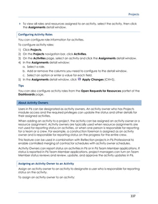 Projects
337
To view all roles and resources assigned to an activity, select the activity, then click
the Assignments detail window.
Configuring Activity Roles
You can configure role information for activities.
To configure activity roles:
1) Click Projects.
2) On the Projects navigation bar, click Activities.
3) On the Activities page, select an activity and click the Assignments detail window.
4) In the Assignments detail window:
a. Select a role.
b. Add or remove the columns you need to configure to the detail window.
c. Select an option or enter a value for each field.
5) In the Assignments detail window, click Apply Changes (Ctrl+S).
Tips
You can also configure activity roles from the Open Requests for Resources portlet of the
Dashboards page.
About Activity Owners
Users in P6 can be designated as activity owners. An activity owner who has Projects
module access and the required privileges can update the status and other details for
their assigned activities.
When adding an activity to a project, the activity can be assigned an activity owner or a
resource assignment. Activity owners are typically used when resource assignments are
not used for reporting status on activities, or when one person is responsible for reporting
for a team or a crew. For example, a construction foreman is assigned as an activity
owner and is responsible for reporting status on the progress for the entire crew.
This feature can be used in combination with Reflection projects in P6 Professional to
enable controlled merging of contractor schedules with activity owner schedules.
Activity Owners can report status on activities in P6 or in P6 Team Member applications. If
status is reported in P6 Team Member applications, project managers can turn on Team
Member status reviews and review, update, and approve the activity updates in P6.
Assigning an Activity Owner to an Activity
Assign an activity owner to an activity to designate a user who is responsible for reporting
status on the activity.
To assign an activity owner to an activity:
 