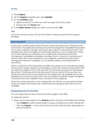 P6 Help
338
1) Click Projects.
2) On the Projects navigation bar, click Activities.
3) On the Activities page:
a. Select the activity to which you want to assign the activity owner.
b. Double-click the Owner field.
4) In the Select Owner dialog box, select a user and click OK.
Tips
An activity owner must be a P6 user with Projects module access and the required
privileges.
About Documents
A document is a file or work product that you create and add to your Primavera work
environment. The application provides document management capabilities that enable
you to store, organize, manage, and access documents in a secure environment. The
available document management functionality depends on your configuration. When
the content repository is configured, the complete set of advanced document
management capabilities is available, including check in, check out, and document
reviews. When the content repository is not configured, a limited set of document
management features is available, such as adding, deleting, and relating items to
documents.
When an optional content repository is installed, P6 supports up to three general classes
of documents: project, private, and workgroup. Project documents are documents that
you relate to a project via P6. Only users with the necessary securities can edit project
documents. Private documents are documents that you add to P6 for your own use.
Private documents are not associated with any project and are available only to you.
Workgroup documents are documents that are added to a specific project workgroup.
These documents are available only to members of the workgroup.
When the content repository is not configured for use with P6, you can perform limited
actions on project documents only, and private and workgroup documents are not
available.
Assigning Documents to Activities
You can assign relevant documents to activities, projects, and WBSs.
To assign documents:
1) Open one or more projects in the Projects section using one of the following methods:
 Click Projects to open the last project or group of projects you were working with.
 Click the Projects menu and choose one of the most recently used projects or
group of projects.
 