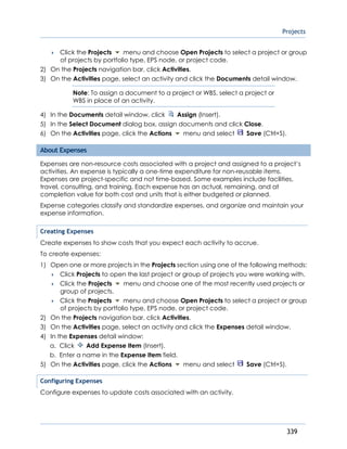 Projects
339
 Click the Projects menu and choose Open Projects to select a project or group
of projects by portfolio type, EPS node, or project code.
2) On the Projects navigation bar, click Activities.
3) On the Activities page, select an activity and click the Documents detail window.
Note: To assign a document to a project or WBS, select a project or
WBS in place of an activity.
4) In the Documents detail window, click Assign (Insert).
5) In the Select Document dialog box, assign documents and click Close.
6) On the Activities page, click the Actions menu and select Save (Ctrl+S).
About Expenses
Expenses are non-resource costs associated with a project and assigned to a project’s
activities. An expense is typically a one-time expenditure for non-reusable items.
Expenses are project-specific and not time-based. Some examples include facilities,
travel, consulting, and training. Each expense has an actual, remaining, and at
completion value for both cost and units that is either budgeted or planned.
Expense categories classify and standardize expenses, and organize and maintain your
expense information.
Creating Expenses
Create expenses to show costs that you expect each activity to accrue.
To create expenses:
1) Open one or more projects in the Projects section using one of the following methods:
 Click Projects to open the last project or group of projects you were working with.
 Click the Projects menu and choose one of the most recently used projects or
group of projects.
 Click the Projects menu and choose Open Projects to select a project or group
of projects by portfolio type, EPS node, or project code.
2) On the Projects navigation bar, click Activities.
3) On the Activities page, select an activity and click the Expenses detail window.
4) In the Expenses detail window:
a. Click Add Expense Item (Insert).
b. Enter a name in the Expense Item field.
5) On the Activities page, click the Actions menu and select Save (Ctrl+S).
Configuring Expenses
Configure expenses to update costs associated with an activity.
 
