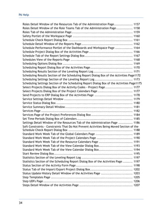 P6 Help
34
Roles Detail Window of the Resources Tab of the Administration Page................. 1157
Roles Detail Window of the Role Teams Tab of the Administration Page............... 1158
Roles Tab of the Administration Page........................................................ 1159
Safety Portlet of the Workspace Page ....................................................... 1160
Schedule Check Report Dialog Box ........................................................... 1161
Schedule Detail Window of the Reports Page............................................... 1162
Schedule Performance Portlet of the Dashboards and Workspace Page ................ 1164
Schedule Project Dialog Box of the Activities Page ........................................ 1166
Schedule Tab of the Report Settings Dialog Box............................................ 1167
Schedules View of the Reports Page ......................................................... 1168
Scheduling Options Dialog Box ................................................................ 1169
Scheduling Report Dialog Box of the Activities Page....................................... 1170
Scheduling Results Section of the Leveling Report Log.................................... 1171
Scheduling Results Section of the Scheduling Report Dialog Box of the Activities Page1172
Scheduling Settings Section of the Leveling Report Log................................... 1173
Scheduling Settings Section of the Scheduling Report Dialog Box of the Activities Page1175
Select Projects Dialog Box of the Activity Codes - Project Page ......................... 1177
Select Projects Dialog Box of the Project Calendars Page ................................ 1177
Send Projects to ERP Dialog Box of the Activities Page ................................... 1178
Service Settings Detail Window ............................................................... 1179
Service Status Dialog Box ...................................................................... 1180
Service Summary Detail Window.............................................................. 1181
Services Page .................................................................................... 1182
Services Page of the Project Preferences Dialog Box ...................................... 1184
Set Time Periods Dialog Box of Calendars ................................................... 1185
Settings Detail Window of the Resources Tab of the Administration Page ............. 1186
Soft Constraints - Constraints That Do Not Prevent Activities Being Moved Section of the
Schedule Check Report Dialog Box ........................................................... 1188
Standard Work Week Tab of the Global Calendars Page .................................. 1189
Standard Work Week Tab of the Project Calendars Page ................................. 1190
Standard Work Week Tab of the Resource Calendars Page ............................... 1191
Standard Work Week Tab of the View Calendar Dialog Box............................... 1193
Standard Work Week Tab of the View Calendar Dialog Box............................... 1194
Start Review Dialog Box ........................................................................ 1195
Statistics Section of the Leveling Report Log ............................................... 1197
Statistics Section of the Scheduling Report Dialog Box of the Activities Page ......... 1197
Status Section of the Activity Form Page .................................................... 1198
Status Tab of the Import/Export Project Dialog Box....................................... 1202
Status Update History Detail Window of the Activities Page ............................. 1203
Step Templates Page ........................................................................... 1205
Step UDFs Page .................................................................................. 1206
Steps Detail Window of the Activities Page ................................................. 1207
 