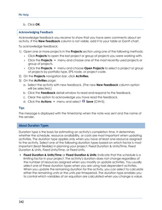P6 Help
342
b. Click OK.
Acknowledging Feedback
Acknowledge feedback you receive to show that you have seen comments about an
activity. If the New Feedback column is not visible, add it to your table or Gantt chart.
To acknowledge feedback:
1) Open one or more projects in the Projects section using one of the following methods:
 Click Projects to open the last project or group of projects you were working with.
 Click the Projects menu and choose one of the most recently used projects or
group of projects.
 Click the Projects menu and choose Open Projects to select a project or group
of projects by portfolio type, EPS node, or project code.
2) On the Projects navigation bar, click Activities.
3) On the Activities page:
a. Select the activity with new feedback. (The new New Feedback column option
will be selected.)
b. Click the Feedback detail window to read and respond to the feedback.
c. Clear the option to acknowledge you have read the feedback.
d. Click the Actions menu and select Save (Ctrl+S).
Tips
The message is displayed with the timestamp when the note was sent and the name of
the sender.
About Duration Types
Duration type is the basis for estimating an activity's completion time. It determines
whether the schedule, resource availability, or costs are most important when updating
activities. The duration type applies only when you have at least one resource assigned
to the activity. Select one of the following duration types based on which factor is most
important (least flexible) in planning your project: Fixed Duration & Units/Time, Fixed
Duration & Units, Fixed Units/Time, or Fixed Units.
Fixed Duration & Units/Time or Fixed Duration & Units: Indicate that the schedule is a
limiting factor in your project. The activity's duration does not change regardless of
the number of resources assigned when you modify or update activities. You usually
select one of these duration types when you are using task-dependent activities.
When you update the remaining duration for the activity, you can select to calculate
either the remaining units or the units per timeperiod. The duration type enables you
to control which variables of an equation are calculated when you change a value.
 