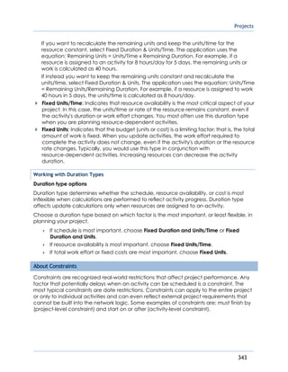 Projects
343
If you want to recalculate the remaining units and keep the units/time for the
resource constant, select Fixed Duration & Units/Time. The application uses the
equation: Remaining Units = Units/Time x Remaining Duration. For example, if a
resource is assigned to an activity for 8 hours/day for 5 days, the remaining units or
work is calculated as 40 hours.
If instead you want to keep the remaining units constant and recalculate the
units/time, select Fixed Duration & Units. The application uses the equation: Units/Time
= Remaining Units/Remaining Duration. For example, if a resource is assigned to work
40 hours in 5 days, the units/time is calculated as 8 hours/day.
Fixed Units/Time: Indicates that resource availability is the most critical aspect of your
project. In this case, the units/time or rate of the resource remains constant, even if
the activity's duration or work effort changes. You most often use this duration type
when you are planning resource-dependent activities.
Fixed Units: Indicates that the budget (units or cost) is a limiting factor; that is, the total
amount of work is fixed. When you update activities, the work effort required to
complete the activity does not change, even if the activity's duration or the resource
rate changes. Typically, you would use this type in conjunction with
resource-dependent activities. Increasing resources can decrease the activity
duration.
Working with Duration Types
Duration type options
Duration type determines whether the schedule, resource availability, or cost is most
inflexible when calculations are performed to reflect activity progress. Duration type
affects update calculations only when resources are assigned to an activity.
Choose a duration type based on which factor is the most important, or least flexible, in
planning your project.
 If schedule is most important, choose Fixed Duration and Units/Time or Fixed
Duration and Units.
 If resource availability is most important, choose Fixed Units/Time.
 If total work effort or fixed costs are most important, choose Fixed Units.
About Constraints
Constraints are recognized real-world restrictions that affect project performance. Any
factor that potentially delays when an activity can be scheduled is a constraint. The
most typical constraints are date restrictions. Constraints can apply to the entire project
or only to individual activities and can even reflect external project requirements that
cannot be built into the network logic. Some examples of constraints are: must finish by
(project-level constraint) and start on or after (activity-level constraint).
 