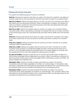 P6 Help
344
Working with Activity Constraints
P6 supports the following types of activity constraints:
Start On: Imposes the specific start date you select. The Start On constraint can delay an
activity's early start or move forward an activity's late start to satisfy the constraint date.
Start On or Before: Defines the latest date an activity can start. This constraint only affects
late dates and can decrease total float. When calculating a schedule, P6 imposes the
start on or before constraint in the backward pass only if the calculated late start date
will be later than the imposed date.
Start On or After: Defines the earliest date an activity can begin. This constraint affects
only early dates. When calculating a schedule, P6 imposes the start on or after constraint
in the forward pass only if the calculated early start date will be earlier than the imposed
date.
Finish On: Imposes the specific finish date you select. The Finish On constraint can delay
an activity's early finish or move forward an activity's late finish to satisfy the constraint
date.
Finish On or Before: Defines the latest time an activity can finish. The finish on or before
constraint affects only late dates.
Finish On or After: Defines the earliest date an activity can finish. The finish on or after
constraint reduces float to coordinate parallel activities, ensuring that the finish of an
activity is not scheduled before the specified date. It is usually applied to activities with
few predecessors that must finish before the next phase of a project.
As Late As Possible: Imposes a restriction on an activity with positive float to allow it to
start as late as possible without delaying its successors. When calculating a schedule, P6
sets the activity's early dates as late as possible without affecting successor activities. This
option disables the calendar icon.
Mandatory Start: Imposes the early and late start dates you select. P6 uses the
mandatory early start date regardless of its effect on network logic. A mandatory early
start date could affect the late dates for all activities that lead to the constrained activity
and all early dates for the activities that lead from the constrained activity.
Mandatory Finish: Imposes the early and late finish dates you select. P6 uses the
mandatory finish date regardless of its effect on network logic. This constraint affects the
late dates for all activities that lead to the constrained activity and all early dates for the
activities that lead from the constrained activity.
 