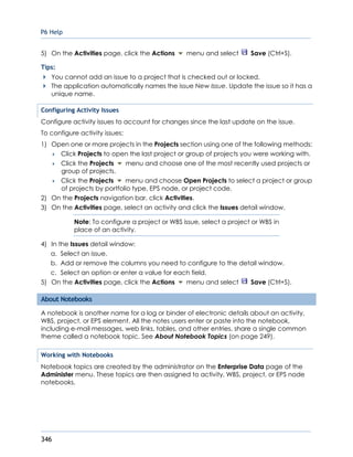P6 Help
346
5) On the Activities page, click the Actions menu and select Save (Ctrl+S).
Tips:
You cannot add an issue to a project that is checked out or locked.
The application automatically names the issue New Issue. Update the issue so it has a
unique name.
Configuring Activity Issues
Configure activity issues to account for changes since the last update on the issue.
To configure activity issues:
1) Open one or more projects in the Projects section using one of the following methods:
 Click Projects to open the last project or group of projects you were working with.
 Click the Projects menu and choose one of the most recently used projects or
group of projects.
 Click the Projects menu and choose Open Projects to select a project or group
of projects by portfolio type, EPS node, or project code.
2) On the Projects navigation bar, click Activities.
3) On the Activities page, select an activity and click the Issues detail window.
Note: To configure a project or WBS issue, select a project or WBS in
place of an activity.
4) In the Issues detail window:
a. Select an issue.
b. Add or remove the columns you need to configure to the detail window.
c. Select an option or enter a value for each field.
5) On the Activities page, click the Actions menu and select Save (Ctrl+S).
About Notebooks
A notebook is another name for a log or binder of electronic details about an activity,
WBS, project, or EPS element. All the notes users enter or paste into the notebook,
including e-mail messages, web links, tables, and other entries, share a single common
theme called a notebook topic. See About Notebook Topics (on page 249).
Working with Notebooks
Notebook topics are created by the administrator on the Enterprise Data page of the
Administer menu. These topics are then assigned to activity, WBS, project, or EPS node
notebooks.
 
