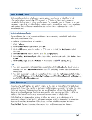 Projects
347
About Notebook Topics
Notebook topics help multiple users apply a common theme or label to shared
information about an activity, WBS, project, or EPS element such as its purpose,
completion instructions, or other helpful notes. For example, you might copy an e-mail
message, a web link, a table of observations, and a series of text notes into a notebook
topic called Budget Recommendations to capture the ongoing cost impacts of a
recurring project.
Assigning Notebook Topics
Depending on the page you are working on, you can assign notebook topics to a
selected project or activity.
To assign a notebook topic to a project:
1) Click Projects.
2) On the Projects navigation bar, click EPS.
3) On the EPS page, select a project or EPS node and click the Notebooks detail
window.
4) In the Notebooks detail window, click Assign (Insert).
5) In the Select Notebook Topic dialog box, select a notebook topic, click Assign, then
Close.
6) On the EPS page, click the Actions menu and select Save (Ctrl+S).
Tips
You can also create notebook topic descriptions. In the Notebooks detail window,
double-click the Description field and click (browse). Enter a description in the
dialog box.
You can also assign notebook topics to activities from the Notebooks detail window
of the Activities page or the Activity Details page of the Open Requests for Resources
portlet of the Dashboards page.
About Relationships
A relationship defines how an activity relates to the start or finish of another activity or
assignment. An activity can have as many relationships as necessary to model the work
that must be done. These relationships are used together with activity durations to
determine schedule dates. Relationships can also exist between activities in different
projects; this type of relationship is referred to as an external relationship.
Activities that are dependent on one another are known as predecessors and
successors, where the first activity is the predecessor and the second is the successor.
Between these two types of activities, there are four possible relationship types:
Finish to Start: The successor activity cannot start until its predecessor finishes.
 