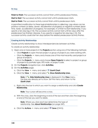 P6 Help
348
Finish to Finish: The successor activity cannot finish until its predecessor finishes.
Start to Start: The successor activity cannot start until its predecessor starts.
Start to Finish: The successor activity cannot finish until its predecessor starts.
A permitted modification to these logical relationships is called lag. Lag values can be
positive numbers (a delay, slower, deceleration of progress) or negative numbers (lead
time, faster, acceleration of progress). For example, in a Finish to Start relationship, if you
specify a ten-day lag (+10), the successor activity cannot start until ten days after the
predecessor has finished. Likewise, if you specify a negative ten-day lag (–10), the
successor activity could start ten days before the related predecessor activity finishes.
Creating Activity Relationships
Create activity relationships to show interdependencies between activities.
To create an activity relationship:
1) Open one or more projects in the Projects section using one of the following methods:
 Click Projects to open the last project or group of projects you were working with.
 Click the Projects menu and choose one of the most recently used projects or
group of projects.
 Click the Projects menu and choose Open Projects to select a project or group
of projects by portfolio type, EPS node, or project code.
2) On the Projects navigation bar, click Activities.
3) On the Activities page:
a. Click the View menu and select Gantt Chart.
b. Click the View menu and select Show Relationship Lines.
Note: If Hide Relationship Lines is displayed in the View menu,
the lines are already set to show. Exit the menu and return to the
Gantt chart.
c. Right-click the bar to which you want to assign a relationship and click Create
Relationship.
Note: Your cursor will become a cross.
d. With the cross, click the beginning or end of the bar and then click the beginning
or end of the bar you want to relate.
Note: Where you click each bar determines the type of
relationship. See About Relationships (on page 347).
e. Click the Actions menu and select Save (Ctrl+S).
 