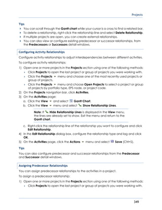 Projects
349
Tips
You can scroll through the Gantt chart while your cursor is a cross to find a related bar.
To delete a relationship, right-click the relationship line and select Delete Relationship.
If multiple projects are open, you can create external relationships.
You can also view or configure existing predecessor or successor relationships, from
the Predecessors or Successors detail windows.
Configuring Activity Relationships
Configure activity relationships to adjust interdependencies between different activities.
To configure activity relationships:
1) Open one or more projects in the Projects section using one of the following methods:
 Click Projects to open the last project or group of projects you were working with.
 Click the Projects menu and choose one of the most recently used projects or
group of projects.
 Click the Projects menu and choose Open Projects to select a project or group
of projects by portfolio type, EPS node, or project code.
2) On the Projects navigation bar, click Activities.
3) On the Activities page:
a. Click the View and select Gantt Chart.
b. Click the View menu and select Show Relationship Lines.
Note: If Hide Relationship Lines is displayed in the View menu,
the lines are already set to show. Exit the menu and return to the
Gantt chart.
c. Right-click the relationship line of the relationship you want to configure and click
Edit Relationship.
4) In the Edit Relationship dialog box, configure the relationship type and lag and click
OK.
5) On the Activities page, click the Actions menu and select Save (Ctrl+S).
Tips
You can also configure predecessor and successor relationships from the Predecessor
and Successor detail windows.
Assigning Predecessor Relationships
You can assign predecessor relationships to the activities in a project.
To assign a predecessor relationship:
1) Open one or more projects in the Projects section using one of the following methods:
 Click Projects to open the last project or group of projects you were working with.
 