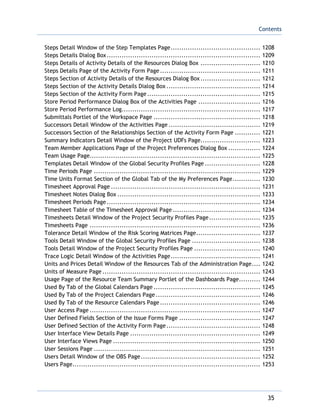 Contents
35
Steps Detail Window of the Step Templates Page.......................................... 1208
Steps Details Dialog Box........................................................................ 1209
Steps Details of Activity Details of the Resources Dialog Box ............................ 1210
Steps Details Page of the Activity Form Page ............................................... 1211
Steps Section of Activity Details of the Resources Dialog Box............................ 1212
Steps Section of the Activity Details Dialog Box ............................................ 1214
Steps Section of the Activity Form Page..................................................... 1215
Store Period Performance Dialog Box of the Activities Page ............................. 1216
Store Period Performance Log................................................................. 1217
Submittals Portlet of the Workspace Page .................................................. 1218
Successors Detail Window of the Activities Page ........................................... 1219
Successors Section of the Relationships Section of the Activity Form Page ............ 1221
Summary Indicators Detail Window of the Project UDFs Page............................ 1223
Team Member Applications Page of the Project Preferences Dialog Box ............... 1224
Team Usage Page................................................................................ 1225
Templates Detail Window of the Global Security Profiles Page .......................... 1228
Time Periods Page .............................................................................. 1229
Time Units Format Section of the Global Tab of the My Preferences Page............. 1230
Timesheet Approval Page ...................................................................... 1231
Timesheet Notes Dialog Box ................................................................... 1233
Timesheet Periods Page........................................................................ 1234
Timesheet Table of the Timesheet Approval Page ......................................... 1234
Timesheets Detail Window of the Project Security Profiles Page........................ 1235
Timesheets Page ................................................................................ 1236
Tolerance Detail Window of the Risk Scoring Matrices Page.............................. 1237
Tools Detail Window of the Global Security Profiles Page ................................ 1238
Tools Detail Window of the Project Security Profiles Page ............................... 1240
Trace Logic Detail Window of the Activities Page.......................................... 1241
Units and Prices Detail Window of the Resources Tab of the Administration Page.... 1242
Units of Measure Page .......................................................................... 1243
Usage Page of the Resource Team Summary Portlet of the Dashboards Page.......... 1244
Used By Tab of the Global Calendars Page .................................................. 1245
Used By Tab of the Project Calendars Page ................................................. 1246
Used By Tab of the Resource Calendars Page............................................... 1246
User Access Page ................................................................................ 1247
User Defined Fields Section of the Issue Forms Page ...................................... 1247
User Defined Section of the Activity Form Page............................................ 1248
User Interface View Details Page ............................................................. 1249
User Interface Views Page ..................................................................... 1250
User Sessions Page .............................................................................. 1251
Users Detail Window of the OBS Page........................................................ 1252
Users Page........................................................................................ 1253
 