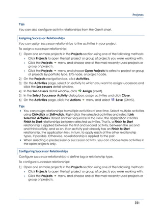 Projects
351
Tips
You can also configure activity relationships from the Gantt chart.
Assigning Successor Relationships
You can assign successor relationships to the activities in your project.
To assign a successor relationship:
1) Open one or more projects in the Projects section using one of the following methods:
 Click Projects to open the last project or group of projects you were working with.
 Click the Projects menu and choose one of the most recently used projects or
group of projects.
 Click the Projects menu and choose Open Projects to select a project or group
of projects by portfolio type, EPS node, or project code.
2) On the Projects navigation bar, click Activities.
3) On the Activities page, select an activity to which you want to assign successors and
click the Successors detail window.
4) In the Successors detail window, click Assign (Insert).
5) In the Select Successor Activity dialog box, assign activities and click Close.
6) On the Activities page, click the Actions menu and select Save (Ctrl+S).
Tips
You can assign relationships to multiple activities at one time. Select multiple activities
using Ctrl+click or Shift+click. Right-click the selected activities and select Link
Selected Activities. Based on their sequence in the view, the application creates
Finish to Start relationships between selected activities. That is, a Finish to Start
relationship is applied between the first and second activity, between the second
and third activity, and so on. If an activity pair already has an Finish to Start
relationship, the application tries, in turn, to apply each of the other relationship
types, if possible. Otherwise, no relationship is applied to the pair.
When selecting a predecessor or successor activity, you can choose from activities in
the open projects only.
Configuring Successor Relationships
Configure successor relationships to define lag or relationship type.
To configure successor relationships:
1) Open one or more projects in the Projects section using one of the following methods:
 Click Projects to open the last project or group of projects you were working with.
 Click the Projects menu and choose one of the most recently used projects or
group of projects.
 