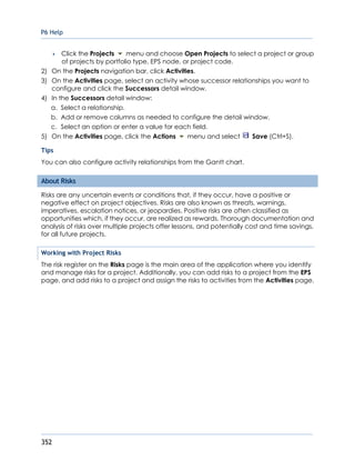 P6 Help
352
 Click the Projects menu and choose Open Projects to select a project or group
of projects by portfolio type, EPS node, or project code.
2) On the Projects navigation bar, click Activities.
3) On the Activities page, select an activity whose successor relationships you want to
configure and click the Successors detail window.
4) In the Successors detail window:
a. Select a relationship.
b. Add or remove columns as needed to configure the detail window.
c. Select an option or enter a value for each field.
5) On the Activities page, click the Actions menu and select Save (Ctrl+S).
Tips
You can also configure activity relationships from the Gantt chart.
About Risks
Risks are any uncertain events or conditions that, if they occur, have a positive or
negative effect on project objectives. Risks are also known as threats, warnings,
imperatives, escalation notices, or jeopardies. Positive risks are often classified as
opportunities which, if they occur, are realized as rewards. Thorough documentation and
analysis of risks over multiple projects offer lessons, and potentially cost and time savings,
for all future projects.
Working with Project Risks
The risk register on the Risks page is the main area of the application where you identify
and manage risks for a project. Additionally, you can add risks to a project from the EPS
page, and add risks to a project and assign the risks to activities from the Activities page.
 