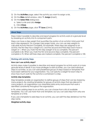 Projects
355
3) On the Activities page, select the activity you want to assign a risk.
4) On the Risks detail window, click Assign (Insert).
5) On the Select Risk dialog box:
a. Select a risk and click Assign.
b. Click Close.
6) On the Activities page, click Save (Ctrl+S).
About Steps
Steps make it possible to describe and report progress for activity work at a granular level
by breaking an activity into its component parts.
Steps can have a step weight that quantifies the portion of an activity's total work that
each step represents. On a project per project basis, you can use step weights to
calculate Activity Percent Complete. For example, three steps are assigned to an
activity; the first step has a weight of 2, and the second and third steps each have a
weight of 1. When you mark the first step (weight of 2) as complete, the percent
complete is 50. When you mark the first and second steps complete, the percent
complete is 75. When all three steps are marked complete, the percent complete is 100.
Working with Activity Steps
How can I use activity steps?
Activity steps make it possible to describe and report progress for activity work at a more
granular level of detail. If you have privileges to edit activities, you can add individual
steps to activities, or you can add predefined groups of steps based on templates that
have been defined for your organization. You can specify a weight for each step to
show how much work for the activity is contained in a step.
Activity step templates
Step templates enable an organization to define groups of steps that can be shared by
many projects. By creating templates for groups of activity steps that are relevant in
many projects, an organization can streamline data entry and ensure that work is
identified consistently throughout the organization.
In P6, when adding steps to an activity, you can choose from a list of available
templates. You can use more than one template, but you can add steps from only one
template at a time.
If you use a template to add steps to an activity, you can edit the step details but not the
step name.
Weighted activity steps
 