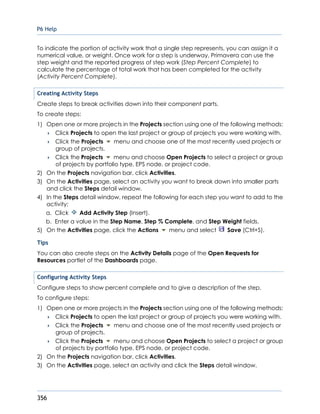 P6 Help
356
To indicate the portion of activity work that a single step represents, you can assign it a
numerical value, or weight. Once work for a step is underway, Primavera can use the
step weight and the reported progress of step work (Step Percent Complete) to
calculate the percentage of total work that has been completed for the activity
(Activity Percent Complete).
Creating Activity Steps
Create steps to break activities down into their component parts.
To create steps:
1) Open one or more projects in the Projects section using one of the following methods:
 Click Projects to open the last project or group of projects you were working with.
 Click the Projects menu and choose one of the most recently used projects or
group of projects.
 Click the Projects menu and choose Open Projects to select a project or group
of projects by portfolio type, EPS node, or project code.
2) On the Projects navigation bar, click Activities.
3) On the Activities page, select an activity you want to break down into smaller parts
and click the Steps detail window.
4) In the Steps detail window, repeat the following for each step you want to add to the
activity:
a. Click Add Activity Step (Insert).
b. Enter a value in the Step Name, Step % Complete, and Step Weight fields.
5) On the Activities page, click the Actions menu and select Save (Ctrl+S).
Tips
You can also create steps on the Activity Details page of the Open Requests for
Resources portlet of the Dashboards page.
Configuring Activity Steps
Configure steps to show percent complete and to give a description of the step.
To configure steps:
1) Open one or more projects in the Projects section using one of the following methods:
 Click Projects to open the last project or group of projects you were working with.
 Click the Projects menu and choose one of the most recently used projects or
group of projects.
 Click the Projects menu and choose Open Projects to select a project or group
of projects by portfolio type, EPS node, or project code.
2) On the Projects navigation bar, click Activities.
3) On the Activities page, select an activity and click the Steps detail window.
 