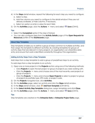 Projects
357
4) In the Steps detail window, repeat the following for each step you need to configure:
a. Select a step.
b. Add the columns you need to configure to the detail window if they are not
already available, or hide columns, if necessary.
c. Select an option or enter a value for each field.
5) On the Activities page, click the Actions menu and select Save (Ctrl+S).
Tips
Select the Completed option if the step is finished.
You can also configure steps from the Activity Details page of the Open Requests for
Resources portlet of the Dashboards page.
About Step Templates
Step templates enable you to define a group of steps common to multiple activities, and
then assign the template to different activities. By creating templates for groups of
activity steps that are relevant in many projects, an organization can streamline data
entry and ensure that work is identified consistently throughout the organization.
Adding Activity Steps from a Step Template
Add steps from a step template to add a group of predefined steps to an activity.
To add steps from a step template to an activity:
1) Open one or more projects in the Projects section using one of the following methods:
 Click Projects to open the last project or group of projects you were working with.
 Click the Projects menu and choose one of the most recently used projects or
group of projects.
 Click the Projects menu and choose Open Projects to select a project or group
of projects by portfolio type, EPS node, or project code.
2) On the Projects navigation bar, click Activities.
3) On the Activities page, select an activity and click the Steps detail window.
4) In the Steps detail window, click Add from Template (Ctrl+Alt+S).
5) In the Select Activity Step Template dialog box, assign templates and click Close.
6) On the Activities page, click the Actions menu and select Save (Ctrl+S).
Tips
Step templates are created on the Enterprise Data or Enterprise Project Data page.
 