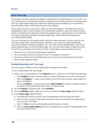 P6 Help
358
About Trace Logic
Trace logic provides a graphical display of dependency relationships for an activity. You
can step forward or backward through a sequence of activities to focus on predecessor
and successor relationships.This alternative viewing format enables you to examine a
path of relationships while still viewing the entire project.
Trace logic provides visual cues to help you read the diagram. The selected activity is
highlighted in blue. Activity boxes with a red border represent critical activities. Activity
boxes to the left of the selected activity are predecessors. Activity boxes to the right are
successors. Solid lines represent driving relationships, while dashed lines represent
non-driving relationships.
You can manage activity relationships using the detail windows or Gantt chart on the
Activities page. When multiple projects are open, you can even add relationships
between activities in different projects. You can view activity relationships in the Trace
Logic detail window on the Activities page. You can use Trace Logic to determine why
an activity is scheduled at a particular time. It also helps answer questions such as:
Were any of an activity's predecessors delayed?
Do any predecessors or successors have an obsolete constraint?
Are two activities that should be linked start to start currently linked finish to start?
Why is there negative float?
Viewing Relationships with Trace Logic
Use trace logic to follow activity relationships throughout a project.
To view relationships with trace logic:
1) Open one or more projects in the Projects section using one of the following methods:
 Click Projects to open the last project or group of projects you were working with.
 Click the Projects menu and choose one of the most recently used projects or
group of projects.
 Click the Projects menu and choose Open Projects to select a project or group
of projects by portfolio type, EPS node, or project code.
2) On the Projects navigation bar, click Activities.
3) On the Activities page, select an activity and click the Trace Logic detail window.
4) In the Trace Logic detail window:
a. The selected activity is shown with its predecessor and successor activities.
b. Click another activity in the detail window to see its connections to predecessor
and successor activities.
c. Click Pan and click and drag the detail window contents.
d. Click Trace Logic Options (Ctrl+Y) to configure the number of predecessor and
successor levels shown.
 