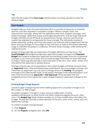 Projects
359
Tips
Click the top edge of the Trace Logic detail window and drag upward to make the
window larger.
About Budgets
Budgets help you track the total estimated effort or quantity of resources or materials
and the cash flow required to complete a project. Before a project starts, the
resource/cost manager, along with the operations executive, program manager, and
project manager, determine scope and budget requirements, and set these high-level
budget estimates at the EPS level. As requirements change, resource and financial
support are adjusted to compensate for those changes. The individuals involved in
project planning, funding, and financial support can estimate their budgets from the top
down and log changes to the budget at any time from as early as the project planning
stage to well after the project is underway. P6 tracks these changes, while retaining the
original amounts.
Budget change logs help you keep track of budget alterations as they occur. The
Current Budget field (original budget plus approved budget changes) and Proposed
Budget field (original budget plus approved and pending budget amounts) incorporate
changes so you have up-to-date and accurate budget information for each EPS node
or project. These logs also provide a clear indication of the who, what, when, where, and
why behind the approved or denied request.
Change amounts are not incorporated in the current budget until these amounts have
an Approved status. Only authorized project participants can issue budget changes and
mark them as approved. You can post a change amount as Pending; the program
manager of the affected EPS node, or the project manager of the affected project, must
then mark the amount as Approved or Not Approved. P6 recalculates the new
budgeted amount and adjusts the current budget based on approved changes to the
log.
Creating Budget Change Requests
Create budget change requests when seeking approval to proposed changes to an
EPS, project, or WBS budget.
As projects progress, changes in scope, resource reallocation, funding
additions/withdrawals, or other factors that affect original budgeted amounts, often
occur. The Budget Log detail windows enable you to track modifications that affect the
budget. This log also provides a clear indication of the who, what, when, where, and why
behind the change.
To create a budget change request:
1) Click Projects.
2) On the Projects navigation bar, click EPS.
 