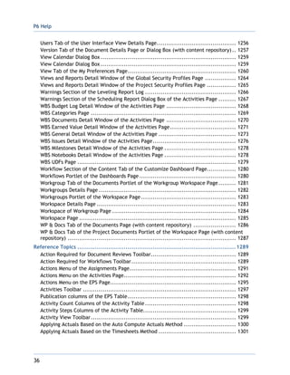 P6 Help
36
Users Tab of the User Interface View Details Page......................................... 1256
Version Tab of the Document Details Page or Dialog Box (with content repository).. 1257
View Calendar Dialog Box...................................................................... 1259
View Calendar Dialog Box...................................................................... 1259
View Tab of the My Preferences Page........................................................ 1260
Views and Reports Detail Window of the Global Security Profiles Page ................ 1264
Views and Reports Detail Window of the Project Security Profiles Page ............... 1265
Warnings Section of the Leveling Report Log ............................................... 1266
Warnings Section of the Scheduling Report Dialog Box of the Activities Page ......... 1267
WBS Budget Log Detail Window of the Activities Page .................................... 1268
WBS Categories Page ........................................................................... 1269
WBS Documents Detail Window of the Activities Page .................................... 1270
WBS Earned Value Detail Window of the Activities Page.................................. 1271
WBS General Detail Window of the Activities Page ........................................ 1273
WBS Issues Detail Window of the Activities Page........................................... 1276
WBS Milestones Detail Window of the Activities Page ..................................... 1278
WBS Notebooks Detail Window of the Activities Page ..................................... 1278
WBS UDFs Page .................................................................................. 1279
Workflow Section of the Content Tab of the Customize Dashboard Page............... 1280
Workflows Portlet of the Dashboards Page.................................................. 1280
Workgroup Tab of the Documents Portlet of the Workgroup Workspace Page......... 1281
Workgroups Details Page ....................................................................... 1282
Workgroups Portlet of the Workspace Page ................................................. 1283
Workspace Details Page ........................................................................ 1283
Workspace of Workgroup Page ................................................................ 1284
Workspace Page ................................................................................. 1285
WP & Docs Tab of the Documents Page (with content repository) ...................... 1286
WP & Docs Tab of the Project Documents Portlet of the Workspace Page (with content
repository) ....................................................................................... 1287
Reference Topics ..................................................................................1289
Action Required for Document Reviews Toolbar............................................ 1289
Action Required for Workflows Toolbar...................................................... 1289
Actions Menu of the Assignments Page....................................................... 1291
Actions Menu on the Activities Page.......................................................... 1292
Actions Menu on the EPS Page................................................................. 1295
Activities Toolbar ............................................................................... 1297
Publication columns of the EPS Table........................................................ 1298
Activity Count Columns of the Activity Table............................................... 1298
Activity Steps Columns of the Activity Table................................................ 1299
Activity View Toolbar........................................................................... 1299
Applying Actuals Based on the Auto Compute Actuals Method ........................... 1300
Applying Actuals Based on the Timesheets Method ........................................ 1301
 