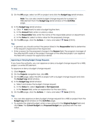 P6 Help
360
3) On the EPS page, select an EPS or project and click the Budget Log detail window.
Note: You can also create budget change requests for a project or
WBS element from the Budget Log detail window of the Activities
page.
4) In the Budget Log detail window:
a. Click Add (Insert) to add a budget log line item.
b. In the Amount field, enter a currency value.
c. In the Responsible field, enter the name of the responsible person or department.
d. In the Status list, select a status value for the proposed change.
5) On the EPS page, click the Actions menu and select Save (Ctrl+S).
Tips
In general, you should contact the person listed in the Responsible field to determine
if the request is Approved or Not Approved.
Enter a reason for the proposed change in the Reason field. The program manager of
the affected EPS node or the project manager of the affected project can append
this field with a reason for approval or denial.
Approving or Denying Budget Change Requests
If you have the authority, you can approve or deny a budget change request for a WBS,
project, or entire EPS element.
To approve or deny a budget change request:
1) Click Projects.
2) On the Projects navigation bar, click EPS.
3) On the EPS page, select the EPS or project with a budget change request and click
the Budget Log detail window.
4) In the Budget Log detail window:
a. Select and review the budget change request.
b. In the Status list, select Approved or Not Approved.
c. In the Reason field, enter an explanation for the new status.
5) On the EPS page, click the Actions menu and select Save (Ctrl+S).
Tips
You can also approve or deny budget change requests for a WBS or project from the
Budget Log detail window on the Activities page.
To update the original budget, enter a new amount in the Original Budget field and
click Save. The Current Budget and Proposed Budget are updated with the new
value.
 