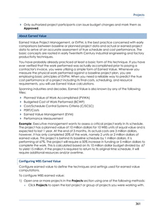 Projects
361
Only authorized project participants can issue budget changes and mark them as
Approved.
About Earned Value
Earned Value Project Management, or EVPM, is the best practice concerned with early
comparisons between baseline or planned project data and actual or earned project
data to arrive at an accurate assessment of true schedule and cost performance. The
basic concepts are rooted in early Twentieth Century industrial engineering and factory
productivity techniques.
You have probably already practiced at least a basic form of this technique. If you have
ever verified that the work performed was actually accomplished prior to paying a
contractor's invoice, you were utilizing a simple form of Earned Value. Whenever you
measure the physical work performed against a baseline project plan, you are
employing basic principles of EVPM. When you need a reliable way to predict the true
cost performance of a project including its final costs, scheduling, and resource
requirements, you will use Earned Value calculations.
Spanning industries and decades, Earned Value is also known by any of the following
titles:
Planned Value of Work Accomplished (PVWA)
Budgeted Cost of Work Performed (BCWP)
Cost/Schedule Control Systems Criteria (C/SCSC)
PERT/Costs
Earned Value Management (EVM)
Performance Measurement
Example: Executive management wants to assess a critical project early in its schedule.
The project has a planned value of 10 million dollars for 10 WBS units of equal value and is
expected to last 1 year. At the end of 3 months, its actual costs are 3 million dollars,
however, it has only completed 20% of the work, namely 2 units or 2 million dollars of
earned value. This project is behind its baseline schedule by 1 million dollars. It is
performing at 67%. The project will require a 50% increase in funding or 5 million dollars to
complete the work. This is calculated based on its 10 million dollar budget divided by .67
to yield 15 million. If the project is required to return to its original time schedule, it will
require additional resources and/or overtime.
Configuring WBS Earned Value
Configure earned value to define the techniques and settings used for earned value
computations.
To configure WBS earned value:
1) Open one or more projects in the Projects section using one of the following methods:
 Click Projects to open the last project or group of projects you were working with.
 