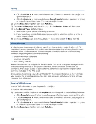 P6 Help
362
 Click the Projects menu and choose one of the most recently used projects or
group of projects.
 Click the Projects menu and choose Open Projects to select a project or group
of projects by portfolio type, EPS node, or project code.
2) On the Projects navigation bar, click Activities.
3) On the Activities page, select a WBS and click the Earned Value detail window.
4) In the Earned Value detail window:
a. Select one option for each technique section.
b. If your selections enable fields, selectors, or options, select an option or enter a
value for each field.
5) On the Activities page, click the Actions menu and select Save (Ctrl+S).
About Milestones
A milestone represents any significant event, goal, or gate in a project. Although P6
considers them a type of activity, milestones have zero duration; at any given moment
they are either achieved or not. Some examples of milestones in an office building
addition project might include the following:
project definition complete
structure complete
end bidding process
Milestones can also be assigned at the WBS-level, and each one given a weight which
indicates its importance to the project schedule. When you mark a milestone as
complete, the weight is used to calculate the performance percent complete of all
activities included in the WBS level.
During project planning, you will want to identify the major milestones as they will help
you monitor the project's progress. You can also assign an activity owner or a primary
resource to a milestone.
Creating WBS Milestones
Create WBS milestones to specify goals for a project.
To create WBS milestones:
1) Open one or more projects in the Projects section using one of the following methods:
 Click Projects to open the last project or group of projects you were working with.
 Click the Projects menu and choose one of the most recently used projects or
group of projects.
 Click the Projects menu and choose Open Projects to select a project or group
of projects by portfolio type, EPS node, or project code.
2) On the Projects navigation bar, click Activities.
 