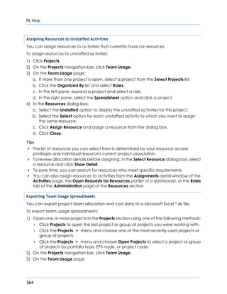 P6 Help
364
Assigning Resources to Unstaffed Activities
You can assign resources to activities that currently have no resources.
To assign resources to unstaffed activities:
1) Click Projects.
2) On the Projects navigation bar, click Team Usage.
3) On the Team Usage page:
a. If more than one project is open, select a project from the Select Projects list.
b. Click the Organized By list and select Roles.
c. In the left pane, expand a project and select a role.
d. In the right pane, select the Spreadsheet option and click a project.
4) In the Resources dialog box:
a. Select the Unstaffed option to display the unstaffed activities for this project.
b. Select the Select option for each unstaffed activity to which you want to assign
the same resource.
c. Click Assign Resource and assign a resource from the dialog box.
d. Click Close.
Tips
The list of resources you can select from is determined by your resource access
privileges and individual resource's current project association.
To review allocation details before assigning, in the Select Resource dialog box, select
a resource and click Show Detail.
To save time, you can search for resources who meet specific requirements.
You can also assign resources to activities from the Assignments detail window of the
Activities page, the Open Requests for Resources portlet of a dashboard, or the Roles
tab of the Administration page of the Resources section.
Exporting Team Usage Spreadsheets
You can export project team allocation and cost data to a Microsoft Excel *.xls file.
To export team usage spreadsheets:
1) Open one or more projects in the Projects section using one of the following methods:
 Click Projects to open the last project or group of projects you were working with.
 Click the Projects menu and choose one of the most recently used projects or
group of projects.
 Click the Projects menu and choose Open Projects to select a project or group
of projects by portfolio type, EPS node, or project code.
2) On the Projects navigation bar, click Team Usage.
3) On the Team Usage page:
 