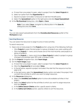 Projects
365
a. If more than one project is open, select a project from the Select Projects list.
b. Select an option from the Organized By list.
c. Expand a project and select a resource or role from the left pane.
d. Select the Spreadsheet option in the right pane and click Export Spreadsheet.
4) In the File Download dialog box, click Open or Save.
Note: If you select Save, navigate to a file location in the Save As
dialog box and click Save.
Tips
You can also export spreadsheets from the Overallocated Resources portlet of the
Workspace page.
Searching Resources
You can search for resources to assign to one or more activities.
To search resources:
1) Open one or more projects in the Projects section using one of the following methods:
 Click Projects to open the last project or group of projects you were working with.
 Click the Projects menu and choose one of the most recently used projects or
group of projects.
 Click the Projects menu and choose Open Projects to select a project or group
of projects by portfolio type, EPS node, or project code.
2) On the Projects navigation bar, click Team Usage.
3) On the Team Usage page:
a. If more than one project is open, select a project from the Select Projects list.
b. Click the Organized By list and select Roles.
c. In the left pane, expand a project and select the role that the resource must be
able to fill.
d. In the right pane, select the Spreadsheet display option and select the project that
contains the activities to which you want to assign resources.
4) In the Resources dialog box:
a. Select the Unstaffed and Staffed option to show all available activities in that
project.
b. Select the Select option for the activities to which you want to assign resources
and click Search.
c. In the Define Search Criteria section, specify search criteria.
d. In the Define Sort Criteria section, specify criteria to sort the resources.
 