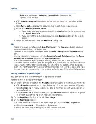 P6 Help
366
Note: You must select Sort results by availability to enable the
options in this section.
e. Click Save as Template if you would like to use this criteria as a template in the
future.
f. Click Run Search to display the resources that match these requirements.
g. In the list of Resource Search Results:
If you find a desirable resource, select the Select option for the resource and
click Assign Resource.
If you did not find a desirable resource, click Search and begin the search
again.
h. When you are finished, close the Resources dialog box.
Tips
To search using a template, click Select Template in the Resources dialog box and
select a template from the dialog box.
To return to the resource staffing list, click Resource Staffing in the Resources dialog
box.
You can also search resources from the Resource Search Criteria page of the Open
Requests for Resources portlet of the Dashboards page.
In the search criteria, if you specify a primary role and no other role, only those
resources who are available and are assigned that primary role will be included in the
search results. To find all available resources who have the specified role assigned,
even if it is not their primary role, leave the primary role text entry box blank and type
the role you want to search for in the second text entry box of the role criteria section.
Sending E-Mail to a Project Manager
You can send e-mail to the manager of a particular project.
To send e-mail to a project manager:
1) Open one or more projects in the Projects section using one of the following methods:
 Click Projects to open the last project or group of projects you were working with.
 Click the Projects menu and choose one of the most recently used projects or
group of projects.
 Click the Projects menu and choose Open Projects to select a project or group
of projects by portfolio type, EPS node, or project code.
2) On the Projects navigation bar, click Team Usage.
3) On the Team Usage page:
a. If more than one project is open, select a project from the Select Projects list.
b. Click the Organized By list and select Resources.
c. In the left pane, expand the project and select a resource.
 