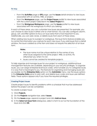 P6 Help
368
 From the Activities page or EPS page, use the Issues detail window to view issues
associated with an activity, WBS, or project.
 From the Workspace page, use the Project Issues portlet to view issues associated
with the current project selected in the Select Project list.
 From the Workgroup Workspace page, use the Issues portlet to view issues
associated with the workgroups to which you belong.
In each of these areas, you can customize how issues are presented. For example, you
can choose to view issues in either a list or chart format. You can also configure column,
group, sort, and filter options to focus on issue data that is most important to you.
Additionally, you can add, revise, or delete issues from each of these areas.
When adding new issues to a project or workgroup, the issue forms feature enables you
to control the information you capture for each new issue. If you add issues from a detail
window, the issue is added as a line item and does not require the selection of an issue
form.
Notes:
 The issue name must be unique relative to the names of any
other issues assigned to the same project, WBS, or activity. P6
will prompt you when it is not.
 Issues cannot be created for template projects.
To help organize and manage issues for your project or workgroup, additional issue
management features are available, depending on your security privileges. To organize
issues, you can assign enterprise-level issue codes, which enable you to categorize issues
in a way that is meaningful to you. The features for organizing and managing issues are
accessible via the Enterprise Data option on the Administer menu. Use the issues options
in the Enterprise Data pane to add, edit, and delete issue codes and issue user-defined
fields. These options appear only if you have the required privileges.
Creating Project Issues
Create project issues to identify problems within a schedule that must be addressed
before the project can be completed.
To create a project issue:
1) Click Projects.
2) On the Projects navigation bar, select Issues.
3) On the Issues page, expand a project and click Add an Issue.
4) In the Select an Issue Form dialog box, select a form to act as the foundation of the
issue and click OK.
 