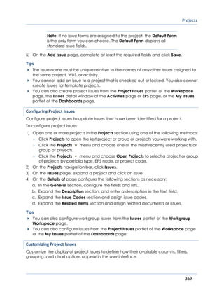 Projects
369
Note: If no issue forms are assigned to the project, the Default Form
is the only form you can choose. The Default Form displays all
standard issue fields.
5) On the Add Issue page, complete at least the required fields and click Save.
Tips
The issue name must be unique relative to the names of any other issues assigned to
the same project, WBS, or activity.
You cannot add an issue to a project that is checked out or locked. You also cannot
create issues for template projects.
You can also create project issues from the Project Issues portlet of the Workspace
page, the Issues detail window of the Activities page or EPS page, or the My Issues
portlet of the Dashboards page.
Configuring Project Issues
Configure project issues to update issues that have been identified for a project.
To configure project issues:
1) Open one or more projects in the Projects section using one of the following methods:
 Click Projects to open the last project or group of projects you were working with.
 Click the Projects menu and choose one of the most recently used projects or
group of projects.
 Click the Projects menu and choose Open Projects to select a project or group
of projects by portfolio type, EPS node, or project code.
2) On the Projects navigation bar, click Issues.
3) On the Issues page, expand a project and click an issue.
4) On the Details of page configure the following sections as necessary:
a. In the General section, configure the fields and lists.
b. Expand the Description section, and enter a description in the text field.
c. Expand the Issue Codes section and assign issue codes.
d. Expand the Related Items section and assign related documents or issues.
Tips
You can also configure workgroup issues from the Issues portlet of the Workgroup
Workspace page.
You can also configure issues from the Project Issues portlet of the Workspace page
or the My Issues portlet of the Dashboards page.
Customizing Project Issues
Customize the display of project issues to define how their available columns, filters,
grouping, and chart options appear in the user interface.
 