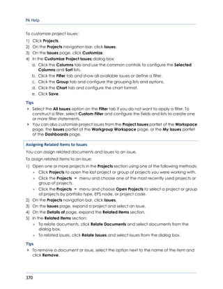 P6 Help
370
To customize project issues:
1) Click Projects.
2) On the Projects navigation bar, click Issues.
3) On the Issues page, click Customize.
4) In the Customize Project Issues dialog box:
a. Click the Columns tab and use the common controls to configure the Selected
Columns and Sort lists.
b. Click the Filter tab and show all available issues or define a filter.
c. Click the Group tab and configure the grouping lists and options.
d. Click the Chart tab and configure the chart format.
e. Click Save.
Tips
Select the All Issues option on the Filter tab if you do not want to apply a filter. To
construct a filter, select Custom Filter and configure the fields and lists to create one
or more filter statements.
You can also customize project issues from the Project Issues portlet of the Workspace
page, the Issues portlet of the Workgroup Workspace page, or the My Issues portlet
of the Dashboards page.
Assigning Related Items to Issues
You can assign related documents and issues to an issue.
To assign related items to an issue:
1) Open one or more projects in the Projects section using one of the following methods:
 Click Projects to open the last project or group of projects you were working with.
 Click the Projects menu and choose one of the most recently used projects or
group of projects.
 Click the Projects menu and choose Open Projects to select a project or group
of projects by portfolio type, EPS node, or project code.
2) On the Projects navigation bar, click Issues.
3) On the Issues page, expand a project and select an issue.
4) On the Details of page, expand the Related Items section.
5) In the Related Items section:
 To relate documents, click Relate Documents and select documents from the
dialog box.
 To related issues, click Relate Issues and select issues from the dialog box.
Tips
To remove a document or issue, select the option next to the name of the item and
click Remove.
 