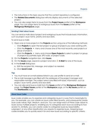 Projects
371
The instructions in this topic assume that the content repository is configured.
The Related Documents dialog box will only display documents of the selected
project.
You can also assign items to issues from the Project Issues portlet of the Workspace
page. You can assign items to workgroup issues from the Issues portlet of the
Workgroup Workspace page.
Sending E-Mail about Issues
You can send e-mails about project and workgroup issues that include basic information,
such as project, issue name, priority and due date.
To send issue e-mails:
1) Open one or more projects in the Projects section using one of the following methods:
 Click Projects to open the last project or group of projects you were working with.
 Click the Projects menu and choose one of the most recently used projects or
group of projects.
 Click the Projects menu and choose Open Projects to select a project or group
of projects by portfolio type, EPS node, or project code.
2) On the Projects navigation bar, click Issues.
3) On the Issues page, expand a project and click E-Mail for one of the issues.
4) In the E-mail dialog box:
a. Edit the recipient list, message, and subject as needed.
b. Click Send E-mail.
Tips
You must have an e-mail address listed in you user profile to send an e-mail.
The e-mail message is pre-filled with the addresses of the project manager and
responsible manager. The subject area is pre-filled with basic information, such as
project, issue name, priority and due date.
You can also send issue e-mails from the Issues portlet of the Workgroup Workspace
page, the Project Issues portlet of the Workspace page, or the My Issues portlet on
the Dashboards page.
About Issue Codes
Issue codes enable you to organize and categorize issues in a way that is meaningful to
you. For example, you can create an issue code titled Severity, and subsequently create
issue code values: High, Medium, and Low. You can assign each of these code values to
issues across multiple projects, enabling you to categorize each issue according to how
severe it is. Similarly, you can create codes to categorize issues by responsibility,
subproject, or any other classification you require to organize issues. Assigning issue
codes enables you to quickly search for and view issues according to specific criteria.
 
