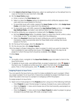 Projects
373
5) In the Select a Form to Copy dialog box, select an existing form or the default form to
copy as the basis for your new form. Click OK.
6) On the Issue Forms page:
a. Enter a name in the Form Name field.
b. Select or clear the Display options to determine which attributes appear when
users add new issues based on this form.
c. To associate issues with codes, expand the Issue Codes section, click Assign Issue
Codes, and select issue codes from the dialog box.
d. To associate issues with UDFs, expand the User Defined Fields section, click Assign
User Defined Fields, and select user-defined fields from the dialog box.
7) For all the attributes you assigned or marked with the Display check box:
a. Set their Default Value fields, if available. Select a value from the list, enter a value
in the field, or click and select a value from the dialog box.
b. Select the Required check box for each attribute you want to designate as
mandatory. Users must provide data for these fields when adding new issues
based on this form.
8) On the Issue Forms page, click the Access tab.
9) On the Access tab, click Assign Projects.
10) In the Select a Project dialog box, select a project in which you want to make this
form available for users adding new issues. Click Assign. Repeat this step for all
projects in which this issue form should be available. Click Close.
11) Click Save.
Tips
To modify a form, navigate to the Issue Form Details page and select a form in the
Issue Forms pane.
To delete an issue code, user-defined field, or project assignment, click Delete in
the item's row. To delete an entire issue form, select the form first in the Issue Forms
pane. Then, in that same pane, click Modify, and then click Delete.
Assigning Projects to Issue Forms
You can specify the issue forms you want to make available for use in a project. When
you assign a project to an issue form, it becomes available for project members to use
when they add a new issue to a project or workgroup within the project.
To assign projects to issue forms:
1) Open one or more projects in the Projects section using one of the following methods:
 Click Projects to open the last project or group of projects you were working with.
 Click the Projects menu and choose one of the most recently used projects or
group of projects.
 Click the Projects menu and choose Open Projects to select a project or group
of projects by portfolio type, EPS node, or project code.
 